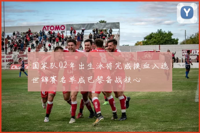 国家队02年出生泳将完成换血入选世锦赛名单成巴黎备战核心