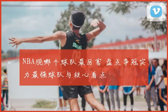 NBA现哪个球队最厉害 盘点争冠实力最强球队与核心看点
