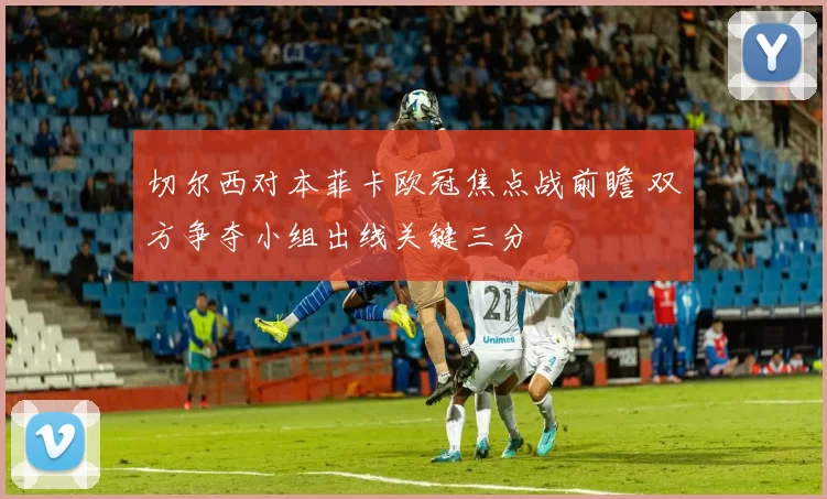 切尔西对本菲卡欧冠焦点战前瞻 双方争夺小组出线关键三分