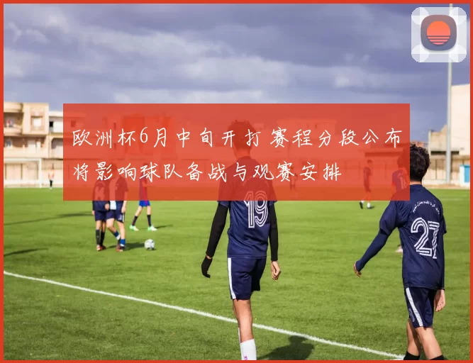 欧洲杯6月中旬开打 赛程分段公布将影响球队备战与观赛安排
