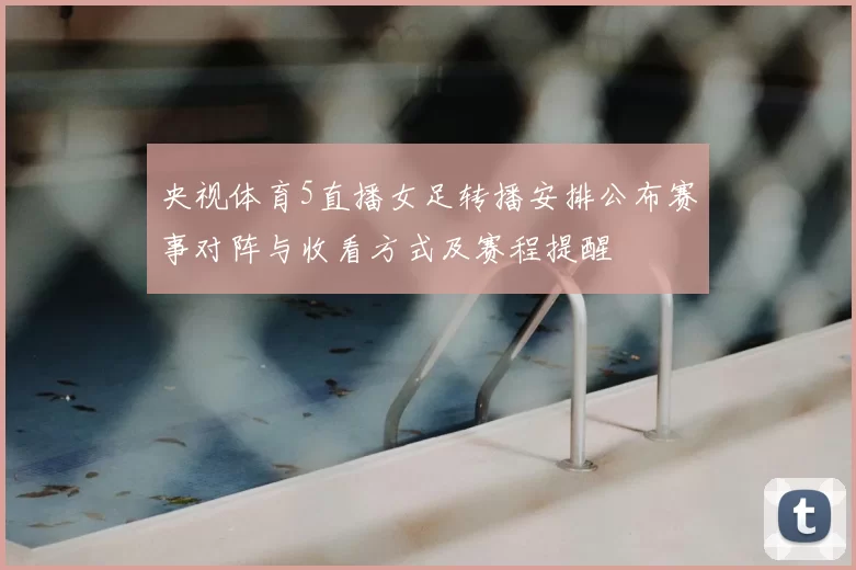 央视体育5直播女足转播安排公布赛事对阵与收看方式及赛程提醒