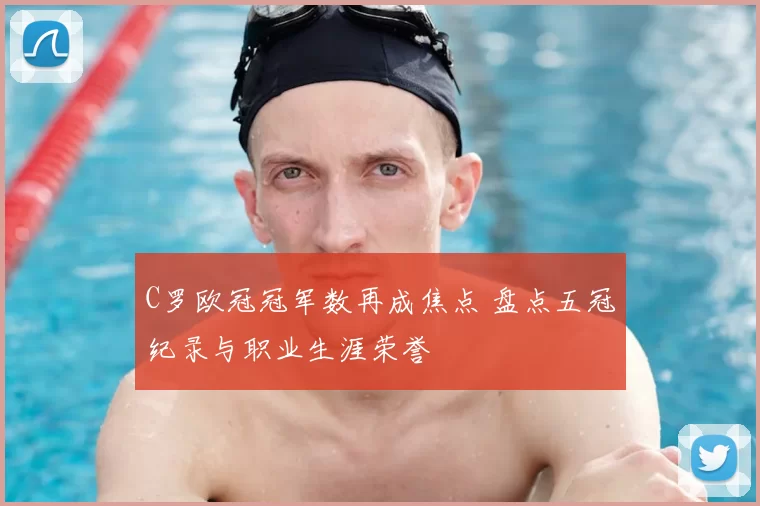 C罗欧冠冠军数再成焦点 盘点五冠纪录与职业生涯荣誉