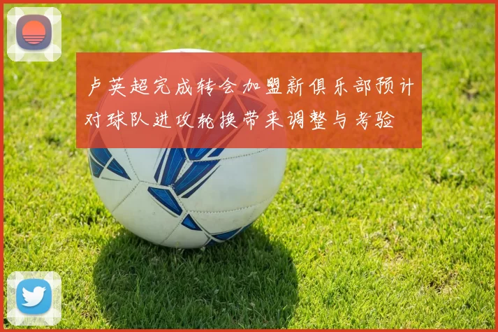 卢英超完成转会加盟新俱乐部预计对球队进攻轮换带来调整与考验