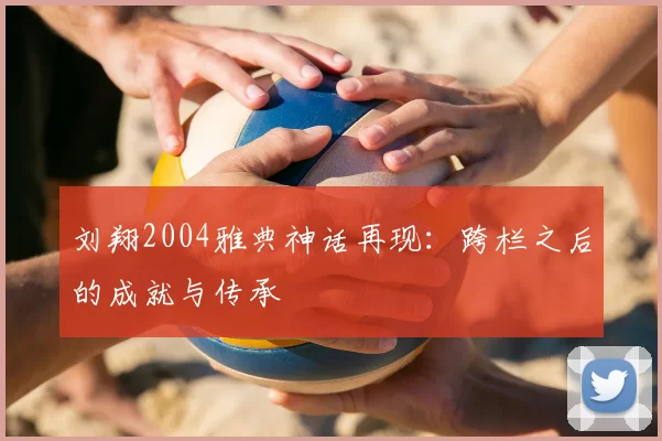 刘翔2004雅典神话再现：跨栏之后的成就与传承