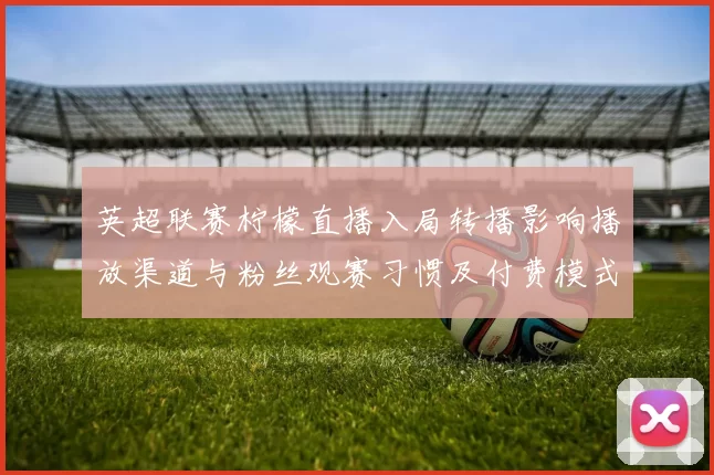 英超联赛柠檬直播入局转播影响播放渠道与粉丝观赛习惯及付费模式变化