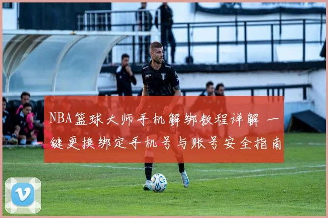 NBA篮球大师手机解绑教程详解 一键更换绑定手机号与账号安全指南
