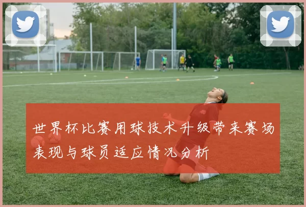 世界杯比赛用球技术升级带来赛场表现与球员适应情况分析