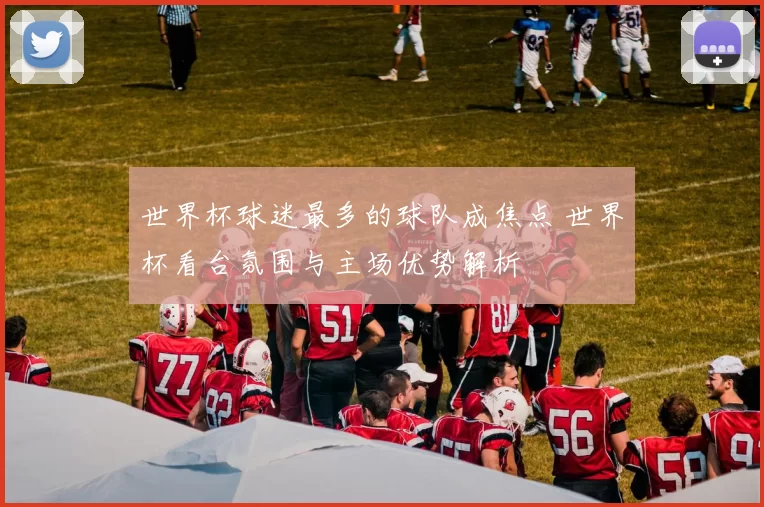 世界杯球迷最多的球队成焦点 世界杯看台氛围与主场优势解析