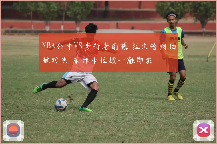 NBA公牛VS步行者前瞻 拉文哈利伯顿对决 东部卡位战一触即发