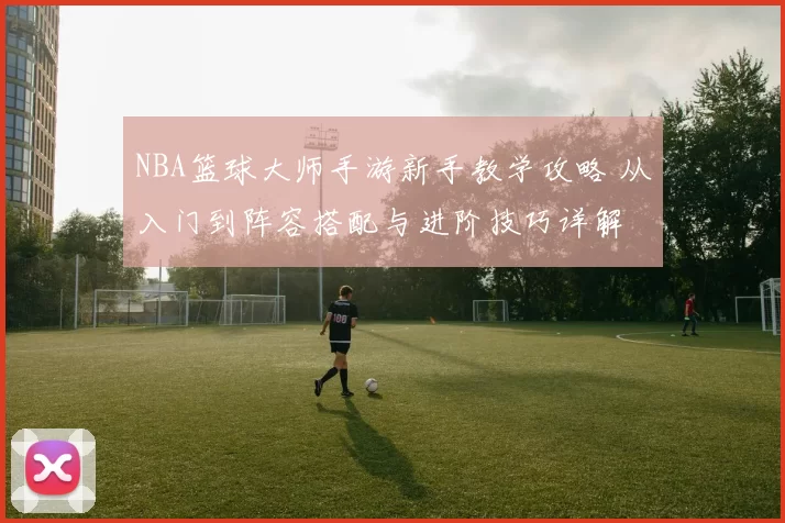 NBA篮球大师手游新手教学攻略 从入门到阵容搭配与进阶技巧详解