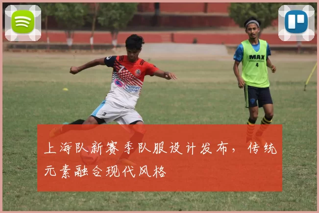 上海队新赛季队服设计发布，传统元素融合现代风格