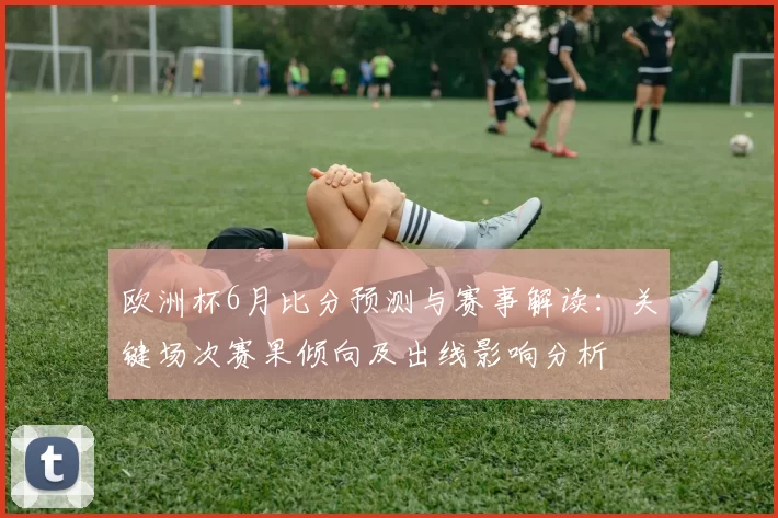 欧洲杯6月比分预测与赛事解读：关键场次赛果倾向及出线影响分析
