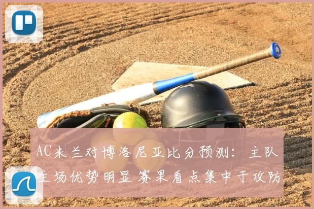 AC米兰对博洛尼亚比分预测：主队主场优势明显 赛果看点集中于攻防对决