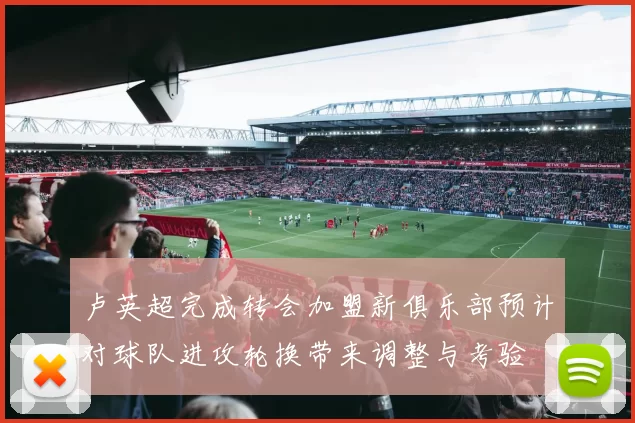 卢英超完成转会加盟新俱乐部预计对球队进攻轮换带来调整与考验