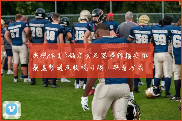 央视体育5确定女足赛事转播安排 覆盖频道及收视与线上观看方式