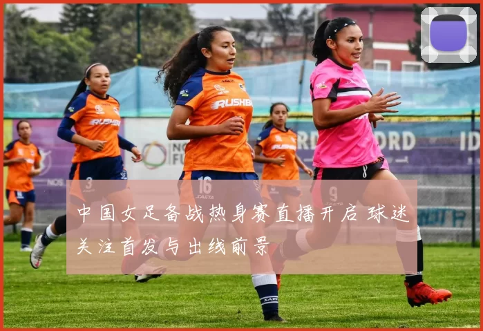 中国女足备战热身赛直播开启 球迷关注首发与出线前景
