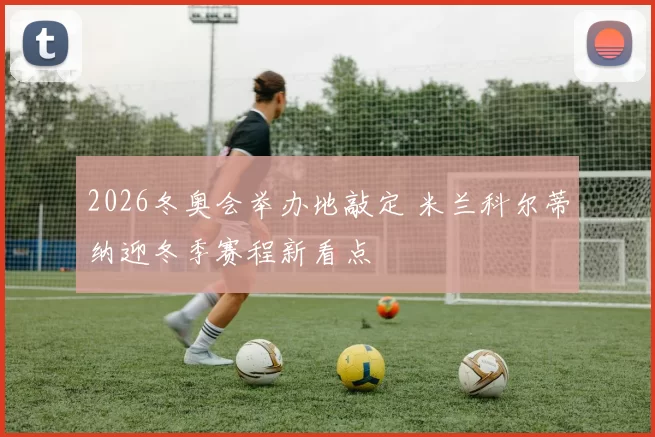 2026冬奥会举办地敲定 米兰科尔蒂纳迎冬季赛程新看点