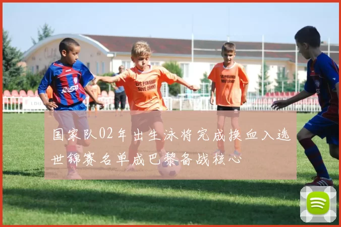国家队02年出生泳将完成换血入选世锦赛名单成巴黎备战核心