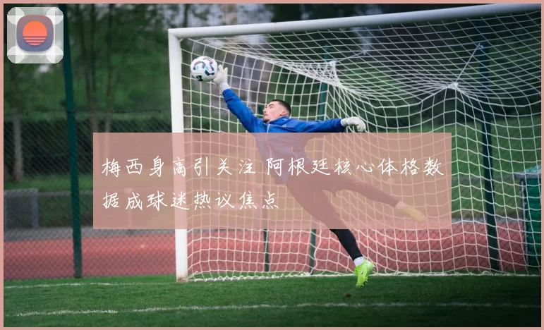 梅西身高引关注 阿根廷核心体格数据成球迷热议焦点