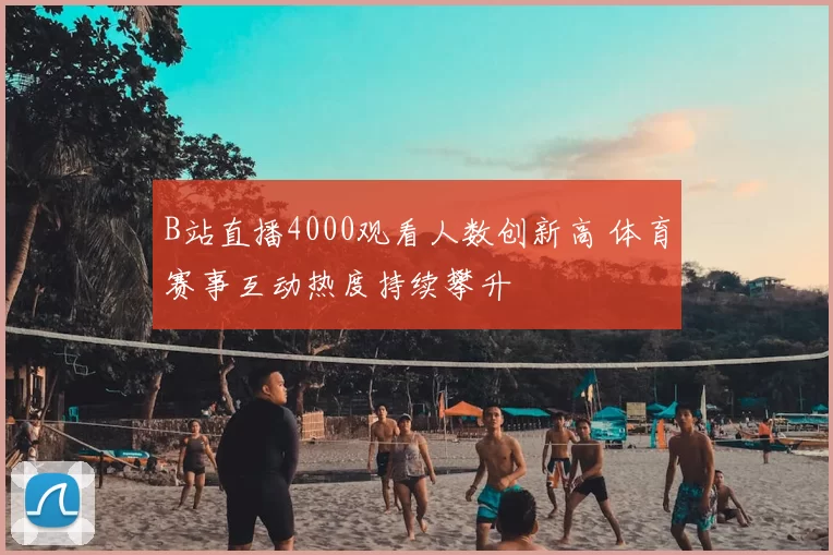 B站直播4000观看人数创新高 体育赛事互动热度持续攀升