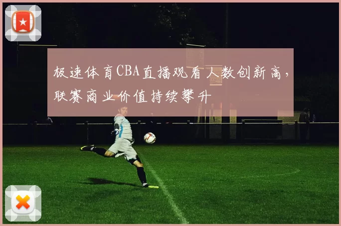 极速体育CBA直播观看人数创新高，联赛商业价值持续攀升