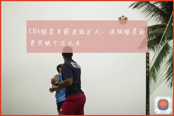 CBA球星年薪差距扩大，顶级球员薪资突破千万大关