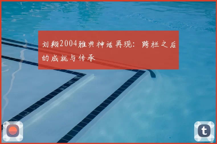 刘翔2004雅典神话再现：跨栏之后的成就与传承