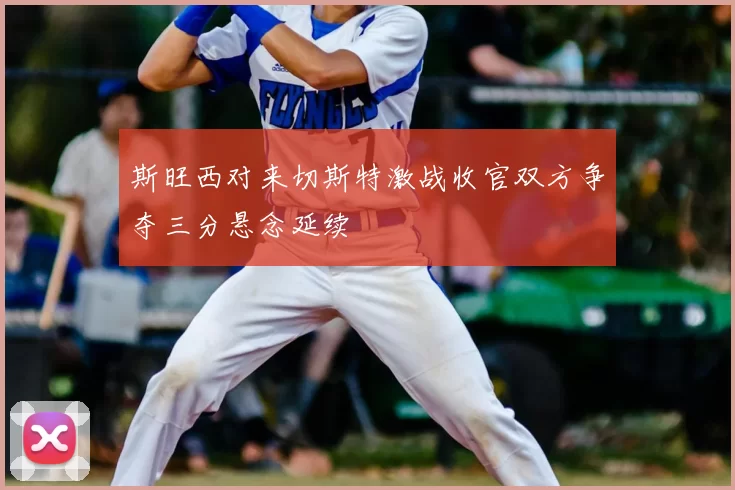 斯旺西对来切斯特激战收官双方争夺三分悬念延续