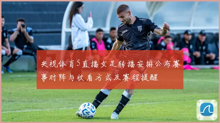 央视体育5直播女足转播安排公布赛事对阵与收看方式及赛程提醒