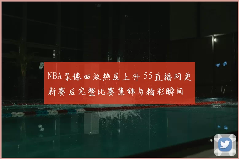 NBA录像回放热度上升 55直播网更新赛后完整比赛集锦与精彩瞬间