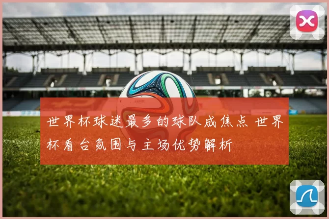 世界杯球迷最多的球队成焦点 世界杯看台氛围与主场优势解析