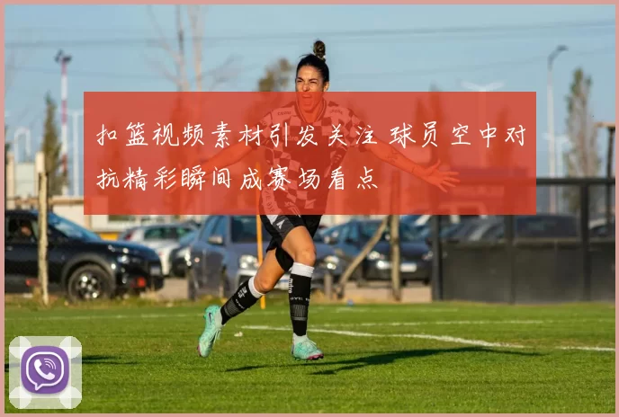 扣篮视频素材引发关注 球员空中对抗精彩瞬间成赛场看点