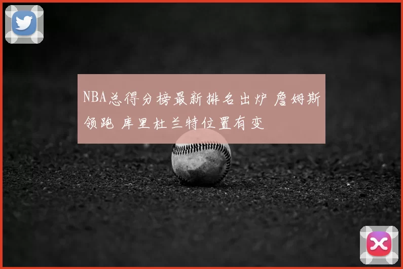 NBA总得分榜最新排名出炉 詹姆斯领跑 库里杜兰特位置有变