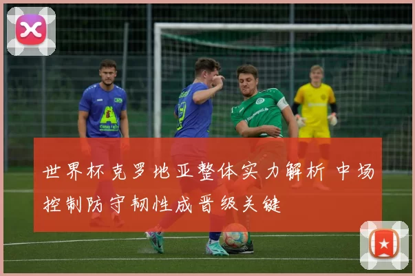 世界杯克罗地亚整体实力解析 中场控制防守韧性成晋级关键