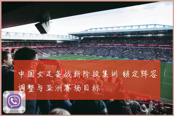 中国女足备战新阶段集训 锁定阵容调整与亚洲赛场目标