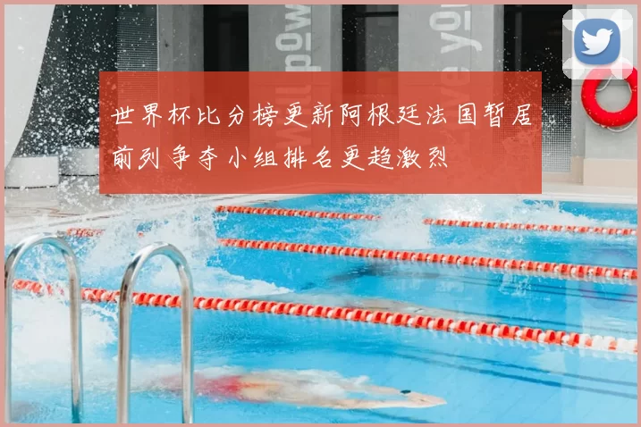 世界杯比分榜更新阿根廷法国暂居前列争夺小组排名更趋激烈