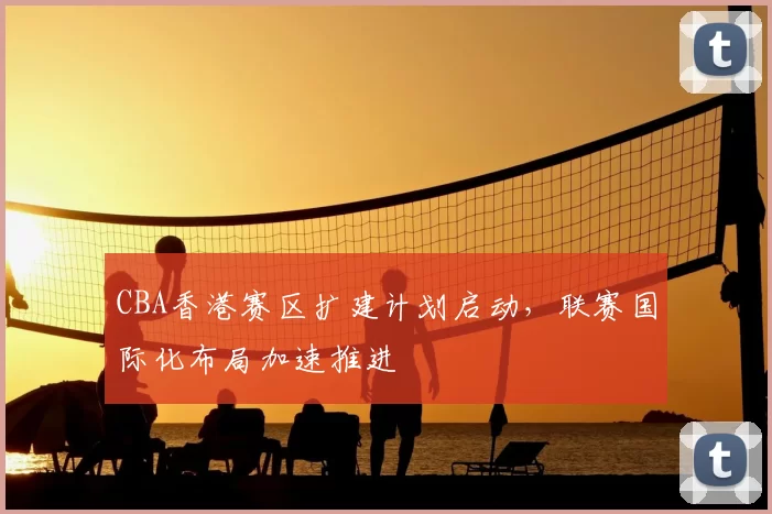 CBA香港赛区扩建计划启动，联赛国际化布局加速推进