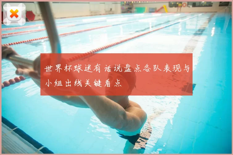 世界杯球迷有话说盘点各队表现与小组出线关键看点