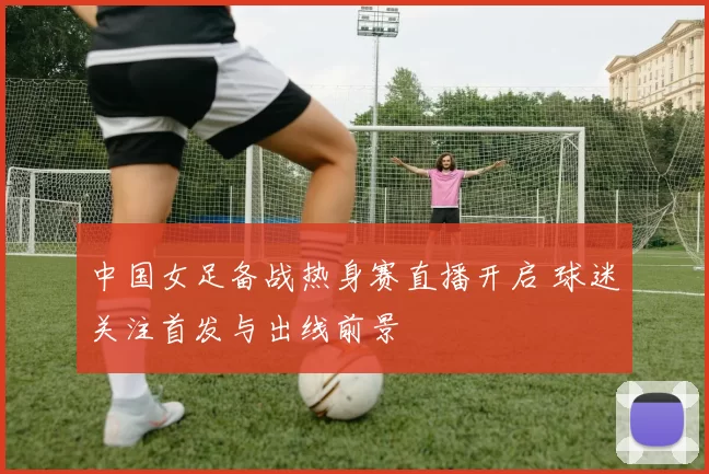 中国女足备战热身赛直播开启 球迷关注首发与出线前景