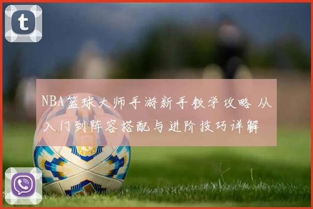 NBA篮球大师手游新手教学攻略 从入门到阵容搭配与进阶技巧详解