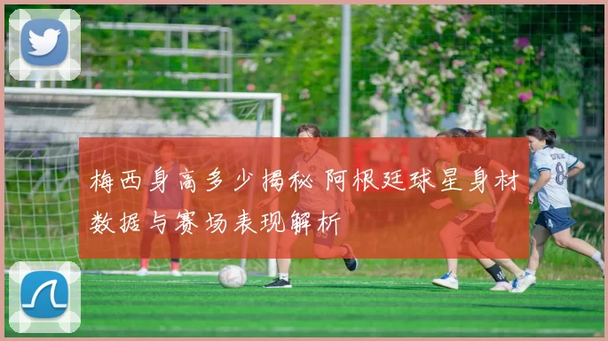 梅西身高多少揭秘 阿根廷球星身材数据与赛场表现解析