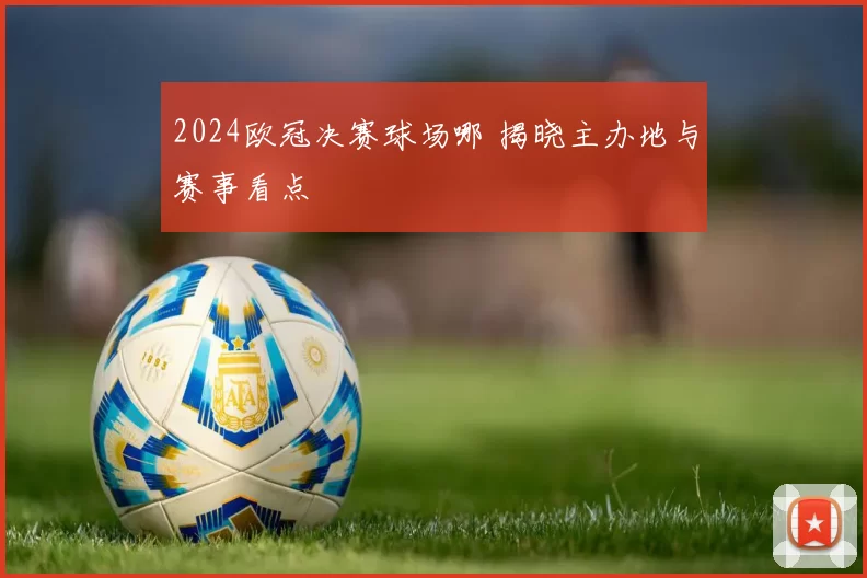 2024欧冠决赛球场哪 揭晓主办地与赛事看点