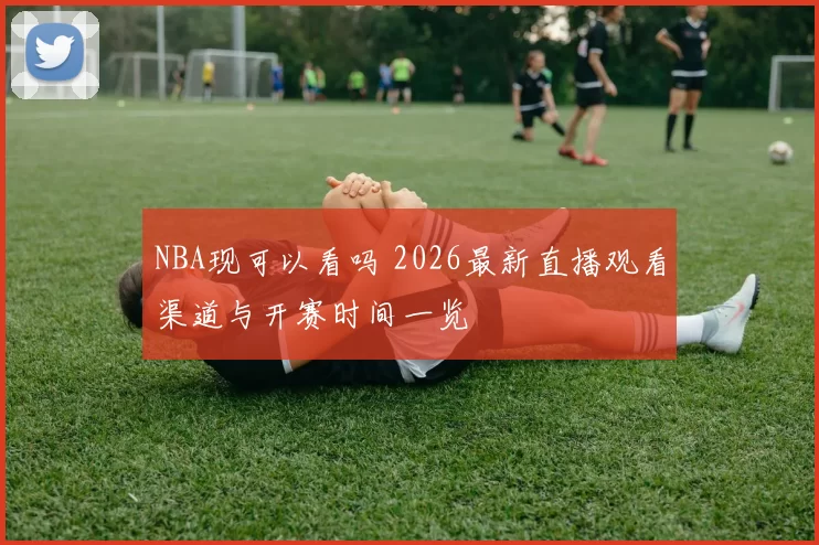 NBA现可以看吗 2026最新直播观看渠道与开赛时间一览