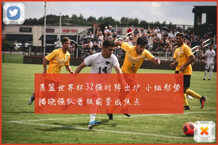 男篮世界杯32强对阵出炉 小组形势揭晓强队晋级前景成焦点