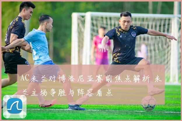 AC米兰对博洛尼亚赛前焦点解析 米兰主场争胜与阵容看点