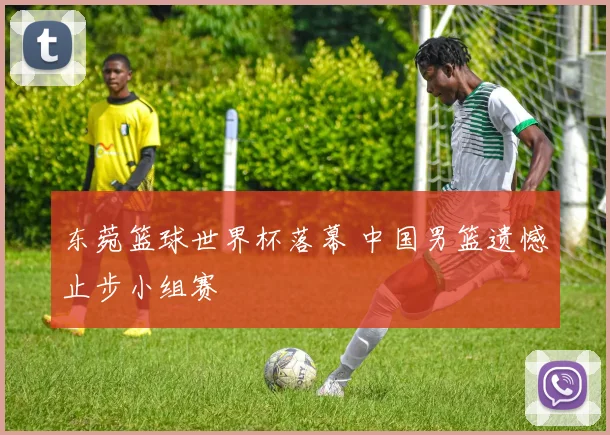 东菀篮球世界杯落幕 中国男篮遗憾止步小组赛