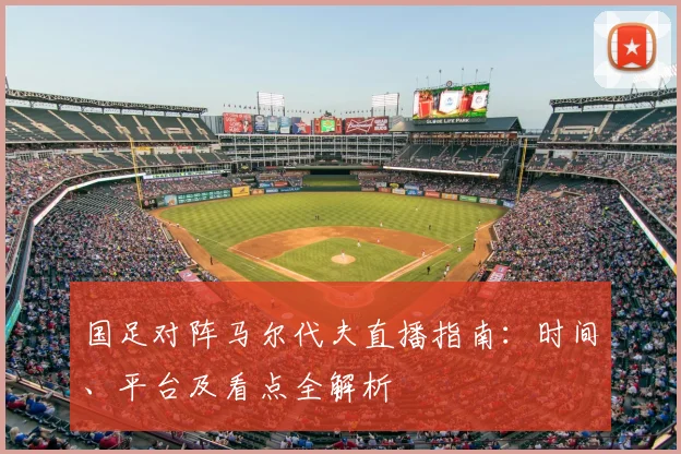 国足对阵马尔代夫直播指南：时间、平台及看点全解析