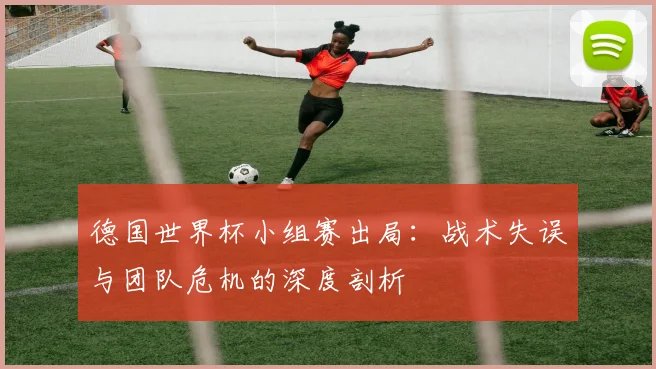 德国世界杯小组赛出局：战术失误与团队危机的深度剖析