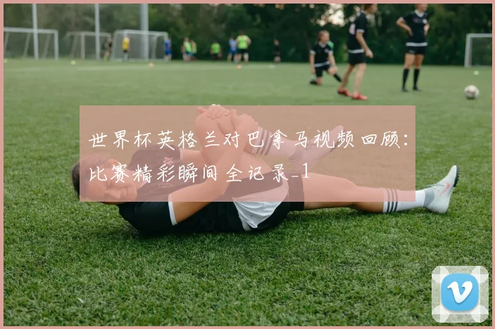 世界杯英格兰对巴拿马视频回顾：比赛精彩瞬间全记录_1