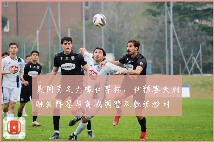 美国男足无缘世界杯，世预赛失利触发阵容与备战调整及教练检讨